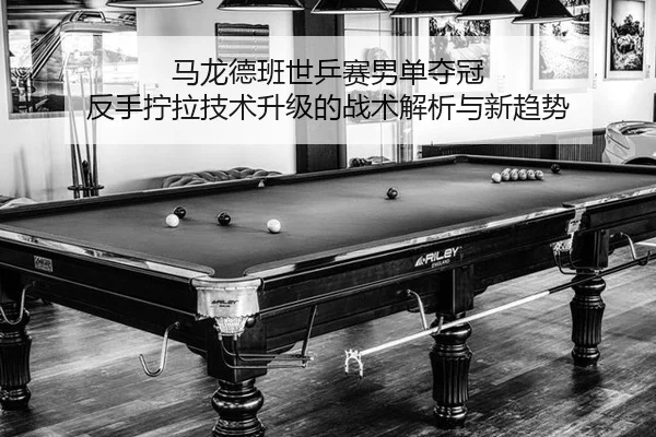 马龙德班世乒赛男单夺冠 反手拧拉技术升级的战术解析与新趋势