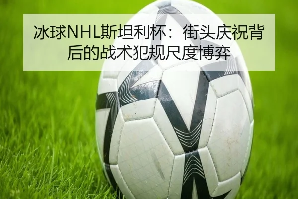 冰球NHL斯坦利杯：街头庆祝背后的战术犯规尺度博弈