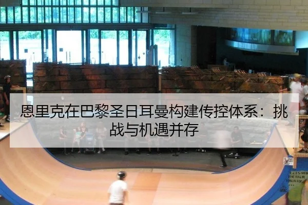恩里克在巴黎圣日耳曼构建传控体系：挑战与机遇并存