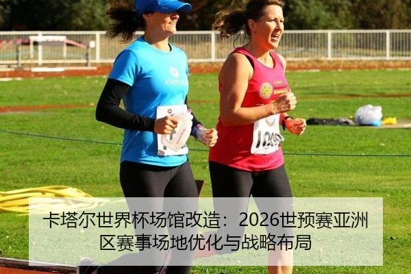 卡塔尔世界杯场馆改造：2026世预赛亚洲区赛事场地优化与战略布局