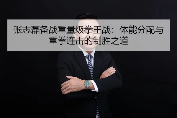 张志磊备战重量级拳王战：体能分配与重拳连击的制胜之道