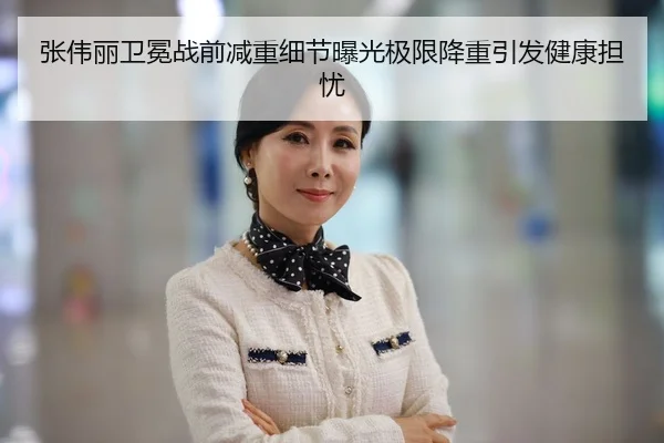 张伟丽卫冕战前减重细节曝光极限降重引发健康担忧